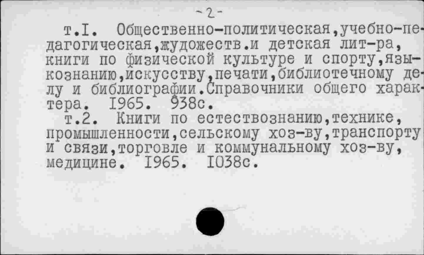 ﻿'2-
т.I. Общественно-политическая,учебно-педагогическая ,жудожеств.и детская лит-ра, книги по физической культуре и спорту,языкознанию »искусству .печати , библиотечному делу и библиографии.Справочники общего харакч тера. 1965. 938с.
т.2. Книги по естествознанию,технике, промышленности »сельскому хоз-ву,транспорту и связи,торговле и коммунальному хоз-ву, медицине. 1965. 1038с.